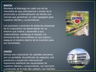 MISIÓN
Mantener el liderazgo en cada uno de los
mercados en que participamos a través de la
producción y comercialización de bienes con
marcas que garanticen un valor agregado para
nuestros clientes y consumidores.
Los procesos y acciones de todas las empresas
de la Corporación se desarrollarán en un
entorno que motive y desarrolle a sus
colaboradores, mantenga el respeto y la
armonía en las comunidades en que opera y
asegure el máximo retorno de la inversión para
sus accionistas.
VISIÓN
Somos una corporación de capitales peruanos
con un portafolio diversificado de negocios, con
presencia y proyección internacional.
Aspiramos satisfacer las necesidades de
nuestros clientes y consumidores, con servicios
y productos de la más alta calidad y ser siempre
 