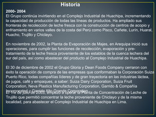 Historia
2000- 2004
El Grupo continúa invirtiendo en el Complejo Industrial de Huachipa, incrementando
la capacidad de producción de todas las líneas de productos. Ha ampliado sus
fronteras de recolección de leche fresca con la construcción de centros de acopio y
enfriamiento en varios valles de la costa del Perú como Pisco, Cañete, Lurín, Huaral,
Huacho, Trujillo y Chiclayo.
En noviembre de 2002, la Planta de Evaporación de Majes, en Arequipa inició sus
operaciones, para cumplir las funciones de recolección, evaporación y pre-
tratamiento de la leche fresca proveniente de los establos de la cuenca lechera del
sur del país, así como abastecer del producto al Complejo Industrial de Huachipa.
El 30 de diciembre de 2002 el Grupo Gloria y Dean Foods Company cerraron con
éxito la operación de compra de las empresas que conformaban la Corporación Suiza
Puerto Rico, todas compañías líderes y de gran trayectoria en las industrias láctea,
de jugos, café y empaques, a saber: Suiza Dairy Corporation, Suiza Fruit
Corporation, Neva Plastics Manufacturing Corporation, Garrido & Compañía
Incorporated y Garrido Alto Grande Corporation.El 1ro de julio de 2003, empezó a operar la Planta de Concentración de Leche de
Trujillo que permitió concentrar la leche proveniente de Chiclayo y de la misma
localidad, para abastecer el Complejo Industrial de Huachipa en Lima.
 