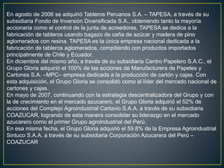 En agosto de 2006 se adquirió Tableros Peruanos S.A. – TAPESA, a través de su
subsidiaria Fondo de Inversión Diversificada S.A., obteniendo tanto la mayoría
accionaria como el control de la junta de acreedores. TAPESA se dedica a la
fabricación de tableros usando bagazo de caña de azúcar y madera de pino
aglomerados con resina. TAPESA es la única empresa nacional dedicada a la
fabricación de tableros aglomerados, compitiendo con productos importados
principalmente de Chile y Ecuador.
En diciembre del mismo año, a través de su subsidiaria Centro Papelero S.A.C., el
Grupo Gloria adquirió el 100% de las acciones de Manufacturera de Papeles y
Cartones S.A. –MPC– empresa dedicada a la producción de cartón y cajas. Con
esta adquisición, el Grupo Gloria se consolidó como el líder del mercado nacional de
cartones y cajas.
En mayo de 2007, continuando con la estrategia descentralizadora del Grupo y con
la de crecimiento en el mercado azucarero, el Grupo Gloria adquirió el 52% de
acciones del Complejo Agroindustrial Cartavio S.A.A. a través de su subsidiaria
COAZUCAR, logrando de esta manera consolidar su liderazgo en el mercado
azucarero como el primer Grupo agroindustrial del Perú.
En esa misma fecha, el Grupo Gloria adquirió el 59.8% de la Empresa Agroindustrial
Sintuco S.A.A. a través de su subsidiaria Corporación Azucarera del Perú –
COAZUCAR
 