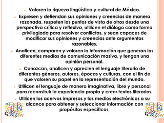  Valoren la riqueza lingüística y cultural de México.
 Expresen y defiendan sus opiniones y creencias de manera
razonada, respeten los puntos de vista de otros desde una
perspectiva crítica y reflexiva, utilicen el diálogo como forma
privilegiada para resolver conflictos, y sean capaces de
modificar sus opiniones y creencias ante argumentos
razonables.
 Analicen, comparen y valoren la información que generan los
diferentes medios de comunicación masiva, y tengan una
opinión personal.
 Conozcan, analicen y aprecien el lenguaje literario de
diferentes géneros, autores, épocas y culturas, con el fin de
que valoren su papel en la representación del mundo.
 Utilicen el lenguaje de manera imaginativa, libre y personal
para reconstruir la experiencia propia y crear textos literarios.
 Utilicen los acervos impresos y los medios electrónicos a su
alcance para obtener y seleccionar información con
propósitos específicos.
 