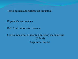 Tecnólogo en automatización industrial
Regulación automática
Raúl Andres González barrera
Centro industrial de mantenimiento y manofactura
(CIMM)
Sogamoso-Boyaca
 