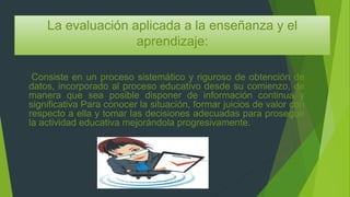 La evaluación aplicada a la enseñanza y el
aprendizaje:
Consiste en un proceso sistemático y riguroso de obtención de
datos, incorporado al proceso educativo desde su comienzo, de
manera que sea posible disponer de información continua y
significativa Para conocer la situación, formar juicios de valor con
respecto a ella y tomar las decisiones adecuadas para proseguir
la actividad educativa mejorándola progresivamente.
 