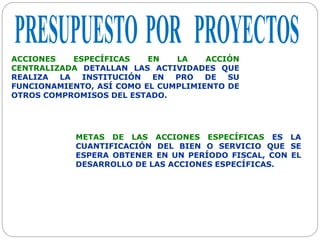 ACCIONES ESPECÍFICAS EN LA ACCIÓN
CENTRALIZADA DETALLAN LAS ACTIVIDADES QUE
REALIZA LA INSTITUCIÓN EN PRO DE SU
FUNCIONAMIENTO, ASÍ COMO EL CUMPLIMIENTO DE
OTROS COMPROMISOS DEL ESTADO.
METAS DE LAS ACCIONES ESPECÍFICAS ES LA
CUANTIFICACIÓN DEL BIEN O SERVICIO QUE SE
ESPERA OBTENER EN UN PERÍODO FISCAL, CON EL
DESARROLLO DE LAS ACCIONES ESPECÍFICAS.
 