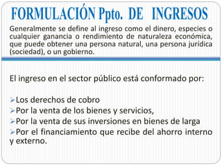 Generalmente se define al ingreso como el dinero, especies o
cualquier ganancia o rendimiento de naturaleza económica,
que puede obtener una persona natural, una persona jurídica
(sociedad), o un gobierno.
El ingreso en el sector público está conformado por:
Los derechos de cobro
Por la venta de los bienes y servicios,
Por la venta de sus inversiones en bienes de larga
Por el financiamiento que recibe del ahorro interno
y externo.
 
