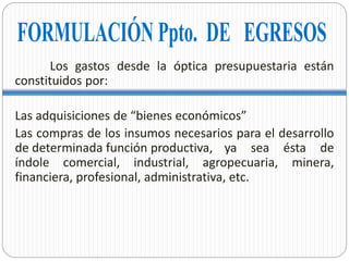 Los gastos desde la óptica presupuestaria están
constituidos por:
Las adquisiciones de “bienes económicos”
Las compras de los insumos necesarios para el desarrollo
de determinada función productiva, ya sea ésta de
índole comercial, industrial, agropecuaria, minera,
financiera, profesional, administrativa, etc.
 