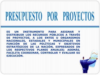 ES UN INSTRUMENTO PARA ASIGNAR Y
DISTRIBUIR LOS RECURSOS PÚBLICOS A TRAVÉS
DE PROYECTOS, A LOS ENTES U ORGANISMOS
NACIONALES, ESTADALES Y MUNICIPALES EN
FUNCIÓN DE LAS POLÍTICAS Y OBJETIVOS
ESTRATÉGICOS DE LA NACIÓN, EXPRESADOS EN
LOS RESPECTIVOS PLANES ANUALES; ADEMÁS,
FACILITA COORDINAR, CONTROLAR Y EVALUAR SU
EJECUCIÓN.
 