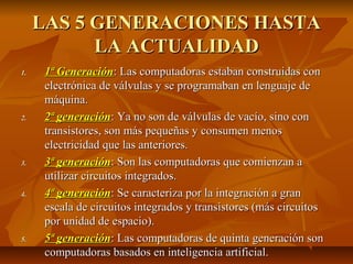 LAS 5 GENERACIONES HASTALAS 5 GENERACIONES HASTA
LA ACTUALIDADLA ACTUALIDAD
1.1. 1ª Generación1ª Generación: Las computadoras estaban construidas con: Las computadoras estaban construidas con
electrónica de válvulas y se programaban en lenguaje deelectrónica de válvulas y se programaban en lenguaje de
máquina.máquina.
2.2. 2ª generación2ª generación:: Ya no son de válvulas de vacío, sino conYa no son de válvulas de vacío, sino con
transistores, son más pequeñas y consumen menostransistores, son más pequeñas y consumen menos
electricidad que las anteriores.electricidad que las anteriores.
3.3. 3ª generación3ª generación:: Son las computadoras que comienzan aSon las computadoras que comienzan a
utilizar circuitos integrados.utilizar circuitos integrados.
4.4. 4ª generación4ª generación: Se caracteriza por la integración a gran: Se caracteriza por la integración a gran
escala de circuitos integrados y transistores (más circuitosescala de circuitos integrados y transistores (más circuitos
por unidad de espacio).por unidad de espacio).
5.5. 5ª generación5ª generación:: Las computadoras de quinta generación sonLas computadoras de quinta generación son
computadoras basados en inteligencia artificial.computadoras basados en inteligencia artificial.
 