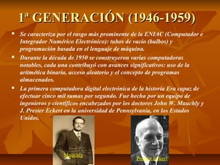 1ª GENERACIÓN (1946-1959)1ª GENERACIÓN (1946-1959)
 Se caracteriza por el rasgo más prominente de la ENIAC (Computador e
Integrador Numérico Electrónico): tubos de vacío (bulbos) y
programación basada en el lenguaje de máquina.
 Durante la década de 1950 se construyeron varias computadoras
notables, cada una contribuyó con avances significativos: uso de la
aritmética binaria, acceso aleatorio y el concepto de programas
almacenados.
 La primera computadora digital electrónica de la historia Era capaz de
efectuar cinco mil sumas por segundo. Fue hecha por un equipo de
ingenieros y científicos encabezados por los doctores John W. Mauchly y
J. Prester Eckert en la universidad de Pennsylvania, en los Estados
Unidos.
Mauchly
Prester Eckert
 