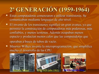 2ª GENERACIÓN (1959-1964)2ª GENERACIÓN (1959-1964)
 Estas computadoras comenzaron a utilizar transistores. SeEstas computadoras comenzaron a utilizar transistores. Se
comunicaban mediante lenguajes de alto nivel.comunicaban mediante lenguajes de alto nivel.
 El invento de los transistores significó un gran avance, ya queEl invento de los transistores significó un gran avance, ya que
permitió la construcción de computadoras más poderosas, máspermitió la construcción de computadoras más poderosas, más
confiables, y menos costosas. Además ocupaban menosconfiables, y menos costosas. Además ocupaban menos
espacio y producían menos calor que las computadoras queespacio y producían menos calor que las computadoras que
operaban a bases de tubos de vacío.operaban a bases de tubos de vacío.
 Maurice Wilkes inventa la microprogramación, que simplificaMaurice Wilkes inventa la microprogramación, que simplifica
mucho el desarrollo de las CPUmucho el desarrollo de las CPU..
Maurice Wilkes IBM 1620 (año 1961) IBM S/360(año1964)
 