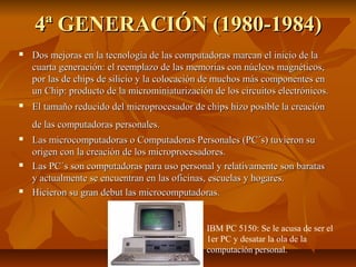 4ª GENERACIÓN (1980-1984)4ª GENERACIÓN (1980-1984)
 Dos mejoras en la tecnología de las computadoras marcan el inicio de laDos mejoras en la tecnología de las computadoras marcan el inicio de la
cuarta generación: el reemplazo de las memorias con núcleos magnéticos,cuarta generación: el reemplazo de las memorias con núcleos magnéticos,
por las de chips de silicio y la colocación de muchos más componentes enpor las de chips de silicio y la colocación de muchos más componentes en
un Chip: producto de la microminiaturización de los circuitos electrónicos.un Chip: producto de la microminiaturización de los circuitos electrónicos.
 El tamaño reducido del microprocesador de chips hizo posible la creaciónEl tamaño reducido del microprocesador de chips hizo posible la creación
de las computadoras personales.de las computadoras personales.
 Las microcomputadoras o Computadoras Personales (PC´s) tuvieron suLas microcomputadoras o Computadoras Personales (PC´s) tuvieron su
origen con la creación de los microprocesadores.origen con la creación de los microprocesadores.
 Las PC´s son computadoras para uso personal y relativamente son baratasLas PC´s son computadoras para uso personal y relativamente son baratas
y actualmente se encuentran en las oficinas, escuelas y hogares.y actualmente se encuentran en las oficinas, escuelas y hogares.
 Hicieron su gran debut las microcomputadoras.Hicieron su gran debut las microcomputadoras.
IBM PC 5150: Se le acusa de ser el
1er PC y desatar la ola de la
computación personal.
 