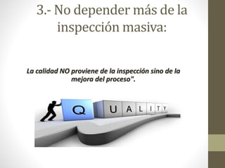 3.- No depender más de la 
inspección masiva: 
La calidad NO proviene de la inspección sino de la 
mejora del proceso". 
 