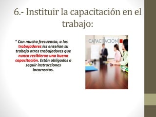 6.- Instituir la capacitación en el 
trabajo: 
" Con mucha frecuencia, a los 
trabajadores les enseñan su 
trabajo otros trabajadores que 
nunca recibieron una buena 
capacitación. Están obligados a 
seguir instrucciones 
incorrectas. 
 