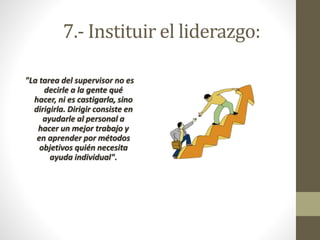 7.- Instituir el liderazgo: 
"La tarea del supervisor no es 
decirle a la gente qué 
hacer, ni es castigarla, sino 
dirigirla. Dirigir consiste en 
ayudarle al personal a 
hacer un mejor trabajo y 
en aprender por métodos 
objetivos quién necesita 
ayuda individual". 
 