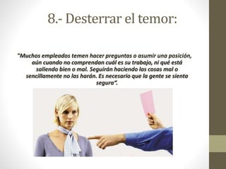 8.- Desterrar el temor: 
"Muchos empleados temen hacer preguntas o asumir una posición, 
aún cuando no comprendan cuál es su trabajo, ni qué está 
saliendo bien o mal. Seguirán haciendo las cosas mal o 
sencillamente no las harán. Es necesario que la gente se sienta 
segura“. 
 