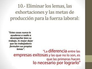 10.- Eliminar los lemas, las 
exhortaciones y las metas de 
producción para la fuerza laboral: 
"Estas cosas nunca le 
ayudaron a nadie a 
desempeñar bien su 
trabajo. Es mejor dejar 
que los trabajadores 
formulen sus propios 
lemas". 
 