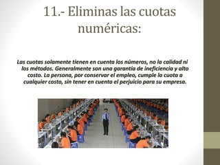 11.- Eliminas las cuotas 
numéricas: 
Las cuotas solamente tienen en cuenta los números, no la calidad ni 
los métodos. Generalmente son una garantía de ineficiencia y alto 
costo. La persona, por conservar el empleo, cumple la cuota a 
cualquier costo, sin tener en cuenta el perjuicio para su empresa. 
 