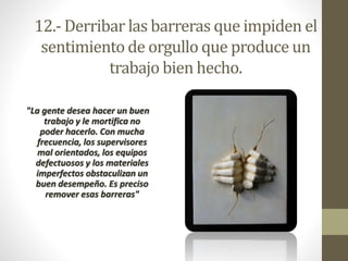 12.-Derribar las barreras que impiden el 
sentimiento de orgullo que produce un 
trabajo bien hecho. 
"La gente desea hacer un buen 
trabajo y le mortifica no 
poder hacerlo. Con mucha 
frecuencia, los supervisores 
mal orientados, los equipos 
defectuosos y los materiales 
imperfectos obstaculizan un 
buen desempeño. Es preciso 
remover esas barreras" 
 