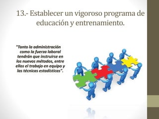 13.- Establecer un vigoroso programa de 
educación y entrenamiento. 
"Tanto la administración 
como la fuerza laboral 
tendrán que instruirse en 
los nuevos métodos, entre 
ellos el trabajo en equipo y 
las técnicas estadísticas". 
 