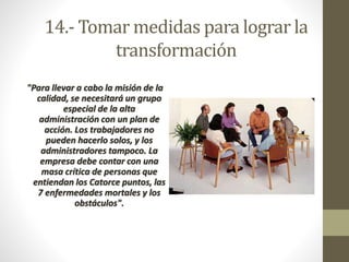 14.- Tomar medidas para lograr la 
transformación 
"Para llevar a cabo la misión de la 
calidad, se necesitará un grupo 
especial de la alta 
administración con un plan de 
acción. Los trabajadores no 
pueden hacerlo solos, y los 
administradores tampoco. La 
empresa debe contar con una 
masa crítica de personas que 
entiendan los Catorce puntos, las 
7 enfermedades mortales y los 
obstáculos". 
