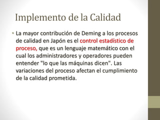 Implemento de la Calidad 
• La mayor contribución de Deming a los procesos 
de calidad en Japón es el control estadístico de 
proceso, que es un lenguaje matemático con el 
cual los administradores y operadores pueden 
entender "lo que las máquinas dicen". Las 
variaciones del proceso afectan el cumplimiento 
de la calidad prometida. 
 
