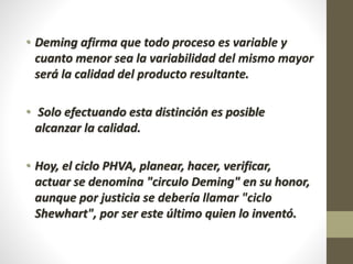 • Deming afirma que todo proceso es variable y 
cuanto menor sea la variabilidad del mismo mayor 
será la calidad del producto resultante. 
• Solo efectuando esta distinción es posible 
alcanzar la calidad. 
• Hoy, el ciclo PHVA, planear, hacer, verificar, 
actuar se denomina "circulo Deming" en su honor, 
aunque por justicia se debería llamar "ciclo 
Shewhart", por ser este último quien lo inventó. 
 