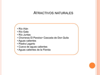 ATRACTIVOS NATURALES 
Río Iñán 
• Río Gala 
• Río Juntas 
• Chorreras El Paraíso• Cascada de Don 
Quila 
• Aguas calientes 
• Piedra Lagarto 
• Cueva de aguas calientes 
• Aguas calientes de la Florida 
• Río Iñán 
• Río Gala 
• Río Juntas 
• Chorreras El Paraíso• Cascada de Don Quila 
• Aguas calientes 
• Piedra Lagarto 
• Cueva de aguas calientes 
• Aguas calientes de la Florida 
 