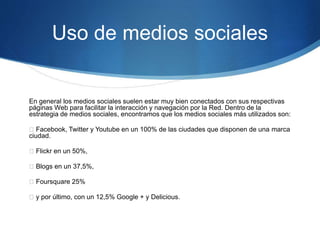 Uso de medios sociales 
En general los medios sociales suelen estar muy bien conectados con sus respectivas 
páginas Web para facilitar la interacción y navegación por la Red. Dentro de la 
estrategia de medios sociales, encontramos que los medios sociales más utilizados son: 
Facebook, Twitter y Youtube en un 100% de las ciudades que disponen de una marca 
ciudad. 
Flickr en un 50%, 
Blogs en un 37,5%, 
Foursquare 25% 
y por último, con un 12,5% Google + y Delicious. 
 