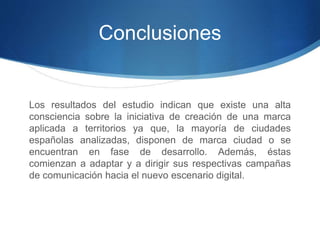 Conclusiones 
Los resultados del estudio indican que existe una alta 
consciencia sobre la iniciativa de creación de una marca 
aplicada a territorios ya que, la mayoría de ciudades 
españolas analizadas, disponen de marca ciudad o se 
encuentran en fase de desarrollo. Además, éstas 
comienzan a adaptar y a dirigir sus respectivas campañas 
de comunicación hacia el nuevo escenario digital. 
 