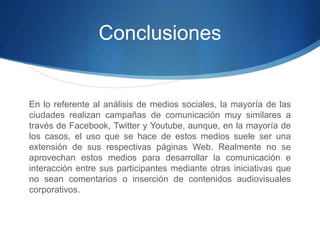 Conclusiones 
En lo referente al análisis de medios sociales, la mayoría de las 
ciudades realizan campañas de comunicación muy similares a 
través de Facebook, Twitter y Youtube, aunque, en la mayoría de 
los casos, el uso que se hace de estos medios suele ser una 
extensión de sus respectivas páginas Web. Realmente no se 
aprovechan estos medios para desarrollar la comunicación e 
interacción entre sus participantes mediante otras iniciativas que 
no sean comentarios o inserción de contenidos audiovisuales 
corporativos. 
