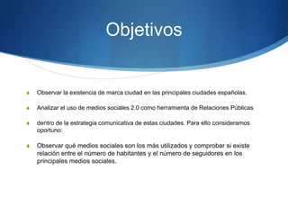 Objetivos 
S Observar la existencia de marca ciudad en las principales ciudades españolas. 
S Analizar el uso de medios sociales 2.0 como herramienta de Relaciones Públicas 
S dentro de la estrategia comunicativa de estas ciudades. Para ello consideramos 
oportuno: 
S Observar qué medios sociales son los más utilizados y comprobar si existe 
relación entre el número de habitantes y el número de seguidores en los 
principales medios sociales. 
 