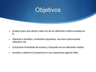 Objetivos 
S Analizar para qué utilizan cada uno de los diferentes medios sociales en 
lo 
S referente a temática, contenidos expuestos, recursos audiovisuales 
utilizados, etc. 
S Comprobar la facilidad de acceso y búsqueda de los diferentes medios 
S sociales y observar la presencia en sus respectivas páginas Web. 
 