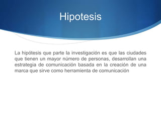 Hipotesis 
La hipótesis que parte la investigación es que las ciudades 
que tienen un mayor número de personas, desarrollan una 
estrategia de comunicación basada en la creación de una 
marca que sirve como herramienta de comunicación 
 