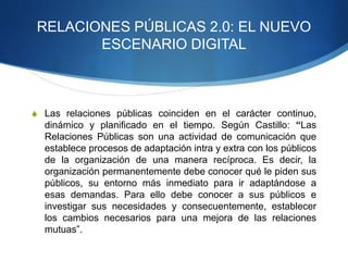 RELACIONES PÚBLICAS 2.0: EL NUEVO 
ESCENARIO DIGITAL 
S Las relaciones públicas coinciden en el carácter continuo, 
dinámico y planificado en el tiempo. Según Castillo: “Las 
Relaciones Públicas son una actividad de comunicación que 
establece procesos de adaptación intra y extra con los públicos 
de la organización de una manera recíproca. Es decir, la 
organización permanentemente debe conocer qué le piden sus 
públicos, su entorno más inmediato para ir adaptándose a 
esas demandas. Para ello debe conocer a sus públicos e 
investigar sus necesidades y consecuentemente, establecer 
los cambios necesarios para una mejora de las relaciones 
mutuas”. 
 