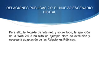 RELACIONES PÚBLICAS 2.0: EL NUEVO ESCENARIO 
DIGITAL 
Para ello, la llegada de Internet, y sobre todo, la aparición 
de la Web 2.0 3 ha sido un ejemplo claro de evolución y 
necesaria adaptación de las Relaciones Públicas. 
 