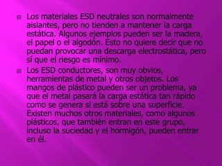  Los materiales ESD neutrales son normalmente 
aislantes, pero no tienden a mantener la carga 
estática. Algunos ejemplos pueden ser la madera, 
el papel o el algodón. Esto no quiere decir que no 
puedan provocar una descarga electrostática, pero 
sí que el riesgo es mínimo. 
 Los ESD conductores, son muy obvios, 
herramientas de metal y otros objetos. Los 
mangos de plástico pueden ser un problema, ya 
que el metal pasará la carga estática tan rápido 
como se genera si está sobre una superficie. 
Existen muchos otros materiales, como algunos 
plásticos, que también entran en este grupo, 
incluso la suciedad y el hormigón, pueden entrar 
en él. 
 