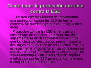 Existen diversas formas de implementar 
una protección contra las ESD de forma 
correcta. Se pueden agrupar en las siguientes 
áreas: 
Protección contra las ESD en el diseño y 
ensamblaje de circuitos. La protección debe 
implementarse en al circuitería con el fin de 
que los circuitos electrónicos puedan soportar 
descargas en su tiempo de uso normal. Esto es 
especialmente importante en las conexiones de 
carácter externo. También es necesario que los 
sub-ensamblajes y las placas tengan algunas 
medidas contra las ESD para cuando haya que 
manejarlas o tratar con ellas. 
 