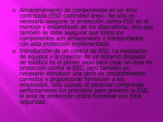 Almacenamiento de componentes en un área 
controlada (ESD controlled area). No sólo es 
necesario asegurar la protección contra ESD en el 
montaje y ensamblado de los dispositivos, sino que 
también se debe asegurar que todos los 
componentes son almacenados y transportados 
con esta protección implementada. 
 Introducción de un control de ESD. La instalación 
de equipos y la creación de un entorno disipador 
de estática es el primer paso para crear un área de 
protección contra la ESD, pero también es 
necesario introducir una serie de procedimientos 
correctos y proporcionar formación a los 
empleados. Sólo cuando el personal comprenda 
perfectamente los principios para prevenir la ESD, 
el área de protección podrá funcionar con total 
seguridad. 
 