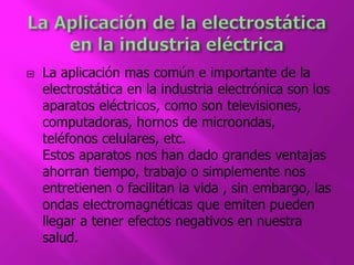  La aplicación mas común e importante de la 
electrostática en la industria electrónica son los 
aparatos eléctricos, como son televisiones, 
computadoras, hornos de microondas, 
teléfonos celulares, etc. 
Estos aparatos nos han dado grandes ventajas 
ahorran tiempo, trabajo o simplemente nos 
entretienen o facilitan la vida , sin embargo, las 
ondas electromagnéticas que emiten pueden 
llegar a tener efectos negativos en nuestra 
salud. 
 
