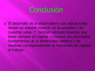 Conclusión 
 El desarrollo de la electricidad y sus aplicaciones 
tienen un notable impacto en la sociedad y en 
nuestras vidas. Y También siempre tenemos que 
tener siempre en cuenta y conocer los principales 
fundamentos de la electricidad estática y las 
medidas correspondientes al momentos de realizar 
el trabajo . 

