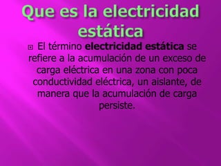  El término electricidad estática se 
refiere a la acumulación de un exceso de 
carga eléctrica en una zona con poca 
conductividad eléctrica, un aislante, de 
manera que la acumulación de carga 
persiste. 
 