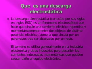  La descarga electrostática (conocido por sus siglas 
en ingles ESD) es un fenómeno electrostático que 
hace que circule una corriente eléctrica repentina y 
momentáneamente entre dos objetos de distinto 
potencial eléctrico; como la que circula por un 
pararrayos tras ser alcanzado por un rayo. 
El termino se utiliza generalmente en la industria 
electrónica y otras industrias para describir las 
corrientes indeseadas momentáneas que pueden 
causar daño al equipo electrónico. 
 