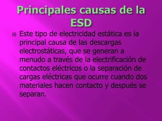  Este tipo de electricidad estática es la 
principal causa de las descargas 
electrostáticas, que se generan a 
menudo a través de la electrificación de 
contactos eléctricos o la separación de 
cargas eléctricas que ocurre cuando dos 
materiales hacen contacto y después se 
separan. 
 