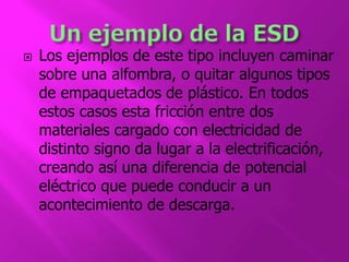  Los ejemplos de este tipo incluyen caminar 
sobre una alfombra, o quitar algunos tipos 
de empaquetados de plástico. En todos 
estos casos esta fricción entre dos 
materiales cargado con electricidad de 
distinto signo da lugar a la electrificación, 
creando así una diferencia de potencial 
eléctrico que puede conducir a un 
acontecimiento de descarga. 
 