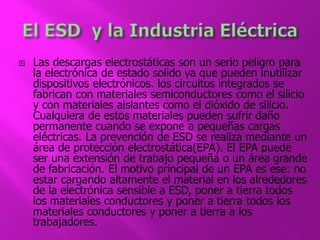  Las descargas electrostáticas son un serio peligro para 
la electrónica de estado solido ya que pueden inutilizar 
dispositivos electrónicos. los circuitos integrados se 
fabrican con materiales semiconductores como el silicio 
y con materiales aislantes como el dióxido de silicio. 
Cualquiera de estos materiales pueden sufrir daño 
permanente cuando se expone a pequeñas cargas 
eléctricas. La prevención de ESD se realiza mediante un 
área de protección electrostática(EPA). El EPA puede 
ser una extensión de trabajo pequeña o un área grande 
de fabricación. El motivo principal de un EPA es ese: no 
estar cargando altamente el material en los alrededores 
de la electrónica sensible a ESD, poner a tierra todos 
los materiales conductores y poner a tierra todos los 
materiales conductores y poner a tierra a los 
trabajadores. 
 