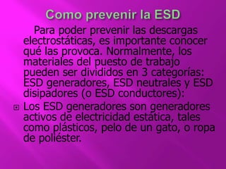 Para poder prevenir las descargas 
electrostáticas, es importante conocer 
qué las provoca. Normalmente, los 
materiales del puesto de trabajo 
pueden ser divididos en 3 categorías: 
ESD generadores, ESD neutrales y ESD 
disipadores (o ESD conductores): 
 Los ESD generadores son generadores 
activos de electricidad estática, tales 
como plásticos, pelo de un gato, o ropa 
de poliéster. 
 