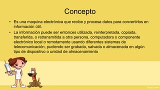 Concepto 
•Es una maquina electrónica que recibe y procesa datos para convertirlos en información útil. 
•La información puede ser entonces utilizada, reinterpretada, copiada, transferida, o retransmitida a otra persona, computadora o componente electrónico local o remotamente usando diferentes sistemas de telecomunicación, pudiendo ser grabada, salvada o almacenada en algún tipo de dispositivo o unidad de almacenamiento  