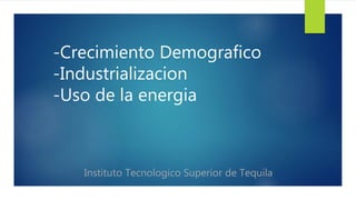 -Crecimiento Demografico 
-Industrializacion 
-Uso de la energia 
Instituto Tecnologico Superior de Tequila 
 