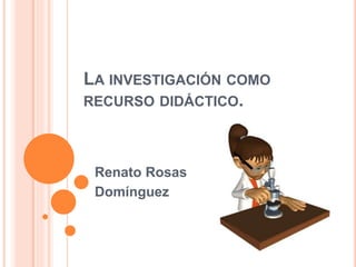 LA INVESTIGACIÓN COMO
RECURSO DIDÁCTICO.
Renato Rosas
Domínguez
 