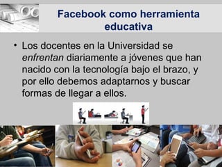 Facebook como herramienta
educativa
• Los docentes en la Universidad se
enfrentan diariamente a jóvenes que han
nacido con la tecnología bajo el brazo, y
por ello debemos adaptarnos y buscar
formas de llegar a ellos.
 