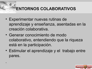 ENTORNOS COLABORATIVOS
• Experimentar nuevas rutinas de
aprendizaje y enseñanza, asentadas en la
creación colaborativa.
• Generar conocimiento de modo
colaborativo, entendiendo que la riqueza
está en la participación.
• Estimular el aprendizaje y el trabajo entre
pares.
.
 